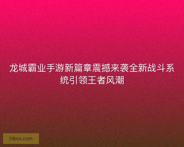 龙城霸业手游新篇章震撼来袭全新战斗系统引领王者风潮