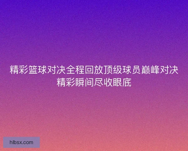精彩篮球对决全程回放顶级球员巅峰对决精彩瞬间尽收眼底