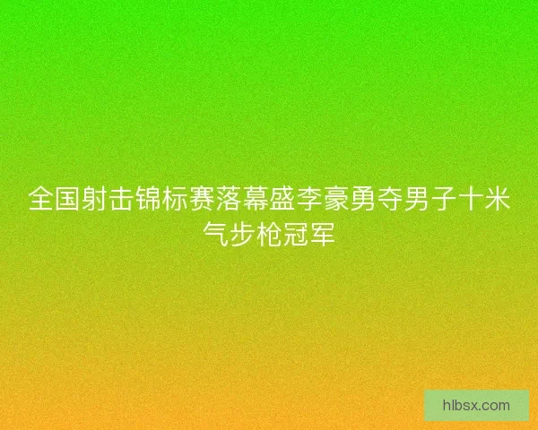 全国射击锦标赛落幕盛李豪勇夺男子十米气步枪冠军