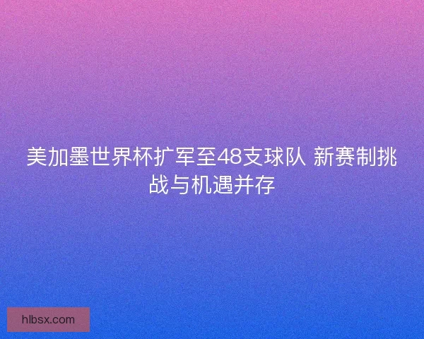 美加墨世界杯扩军至48支球队 新赛制挑战与机遇并存