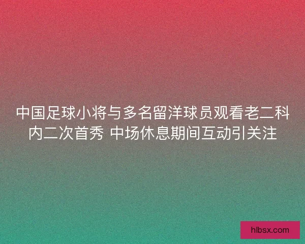 中国足球小将与多名留洋球员观看老二科内二次首秀 中场休息期间互动引关注