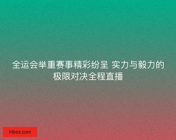 全运会举重赛事精彩纷呈 实力与毅力的极限对决全程直播