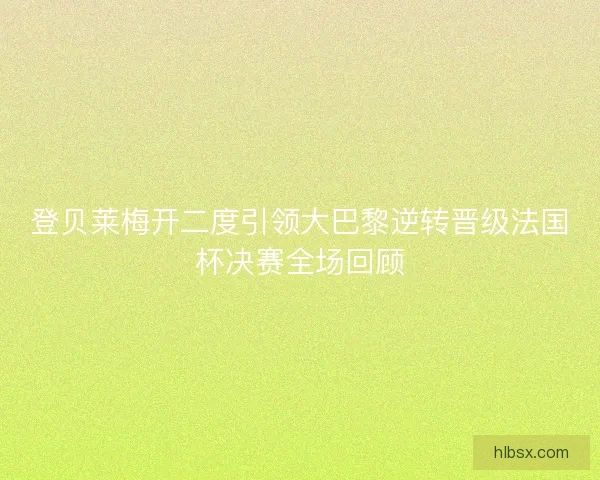 登贝莱梅开二度引领大巴黎逆转晋级法国杯决赛全场回顾