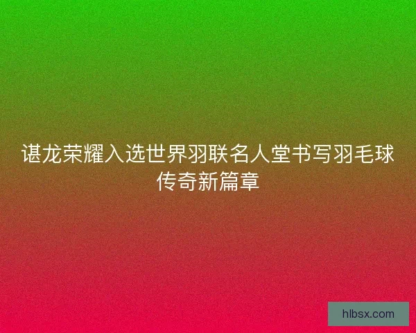 谌龙荣耀入选世界羽联名人堂书写羽毛球传奇新篇章