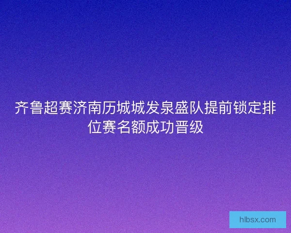 齐鲁超赛济南历城城发泉盛队提前锁定排位赛名额成功晋级